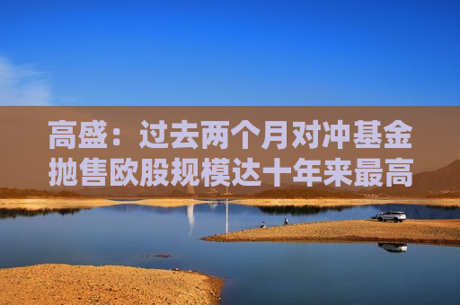 高盛：过去两个月对冲基金抛售欧股规模达十年来更高水平