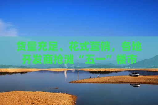 货量充足、花式营销，各地开发商抢滩“五一”楼市