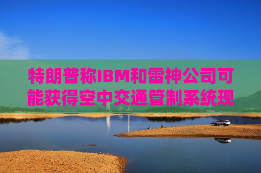特朗普称IBM和雷神公司可能获得空中交通管制系统现代化改造合同