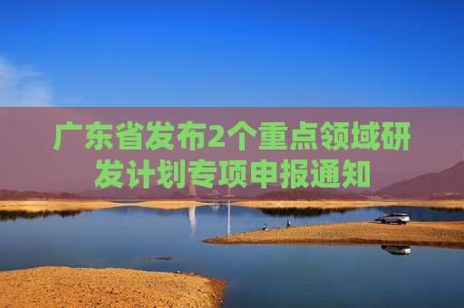 广东省发布2个重点领域研发计划专项申报通知  第1张