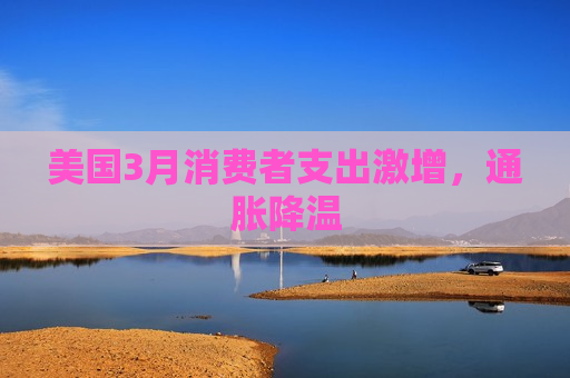美国3月消费者支出激增，通胀降温