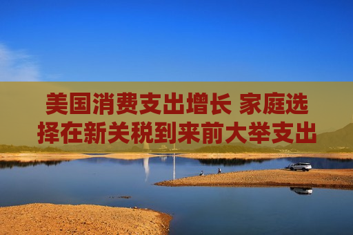 美国消费支出增长 家庭选择在新关税到来前大举支出