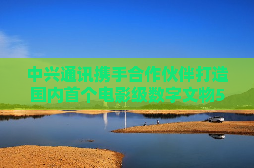 中兴通讯携手合作伙伴打造国内首个电影级数字文物5G-A VR大空间项目