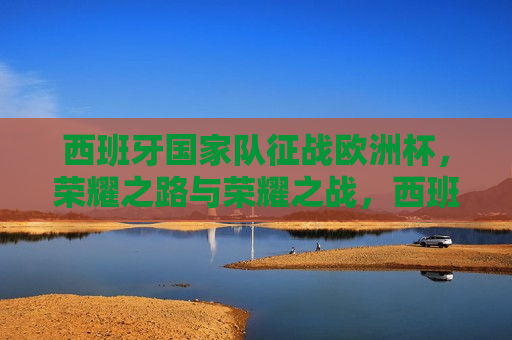 西班牙国家队征战欧洲杯，荣耀之路与荣耀之战，西班牙国家队征战欧洲杯，荣耀之路与荣耀之战启幕，西班牙国家队征战欧洲杯，荣耀之路与荣耀之战启幕