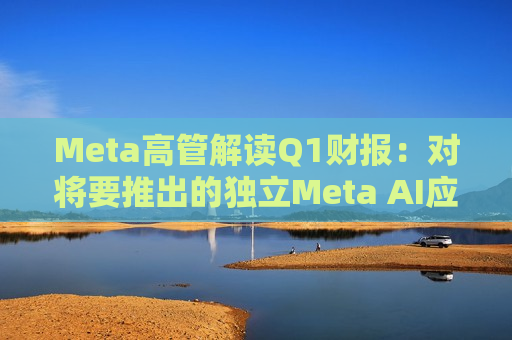 Meta高管解读Q1财报：对将要推出的独立Meta AI应用感到兴奋与期待  第1张