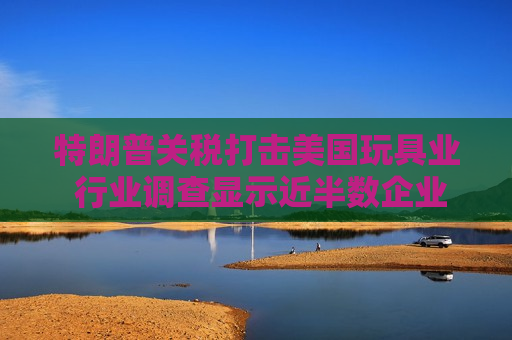 特朗普关税打击美国玩具业 行业调查显示近半数企业警告破产风险