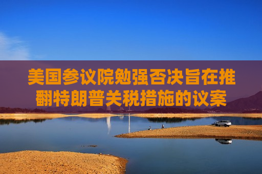 美国参议院勉强否决旨在推翻特朗普关税措施的议案
