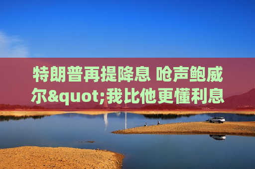特朗普再提降息 呛声鲍威尔"我比他更懂利息"