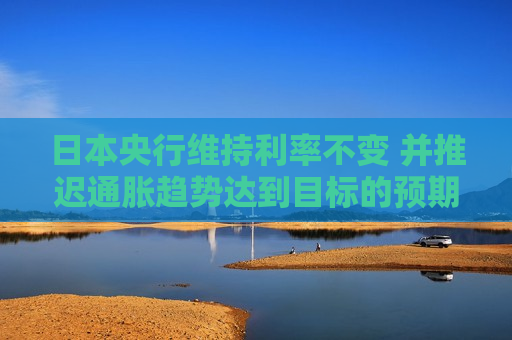 日本央行维持利率不变 并推迟通胀趋势达到目标的预期时间