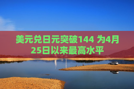美元兑日元突破144 为4月25日以来更高水平