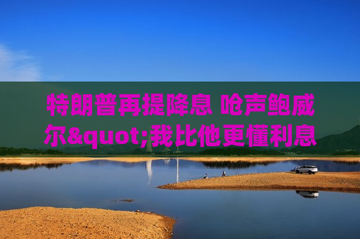 特朗普再提降息 呛声鲍威尔"我比他更懂利息"