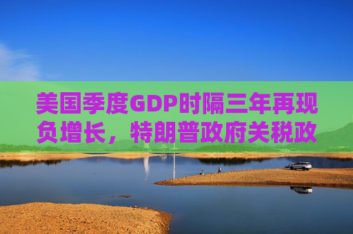 美国季度GDP时隔三年再现负增长，特朗普 *** 关税政策对美国经济负面影响或将持续