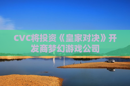 CVC将投资《皇家对决》开发商梦幻游戏公司