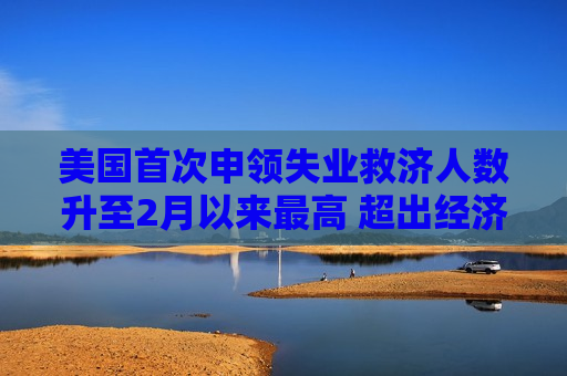 美国首次申领失业救济人数升至2月以来更高 超出经济学家预期