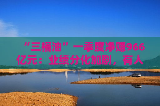“三桶油”一季度净赚966亿元：业绩分化加剧，有人欢喜有人愁