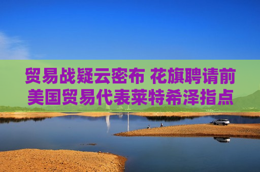 贸易战疑云密布 花旗聘请前美国贸易代表莱特希泽指点迷津