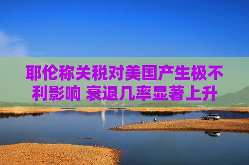 耶伦称关税对美国产生极不利影响 衰退几率显著上升