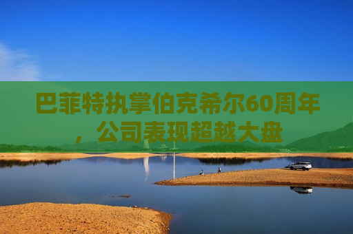 巴菲特执掌伯克希尔60周年，公司表现超越大盘
