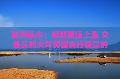 欧洲债市：短期英债上涨 交易员加大对英国央行降息的押注