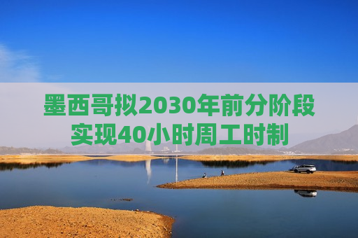墨西哥拟2030年前分阶段实现40小时周工时制