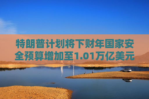 特朗普计划将下财年国家安全预算增加至1.01万亿美元
