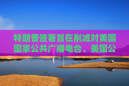 特朗普签署旨在削减对美国国家公共广播电台、美国公共电视网拨款的行政命令