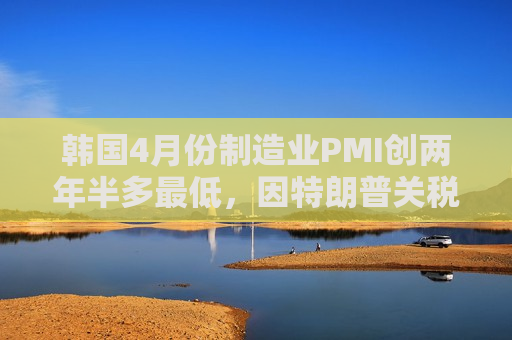 韩国4月份制造业PMI创两年半多更低，因特朗普关税导致需求暴跌  第1张