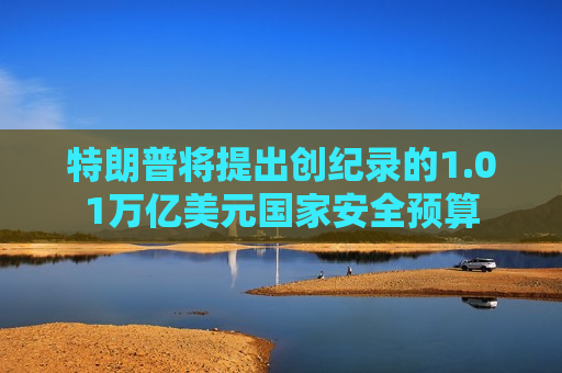 特朗普将提出创纪录的1.01万亿美元国家安全预算