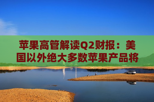 苹果高管解读Q2财报：美国以外绝大多数苹果产品将继续由中国生产  第1张