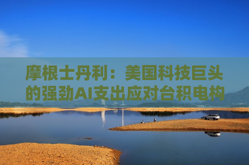 摩根士丹利：美国科技巨头的强劲AI支出应对台积电构成利好