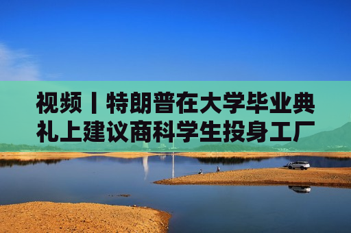 视频丨特朗普在大学毕业典礼上建议商科学生投身工厂、车间“搬砖”，别天天想着搞金融投机