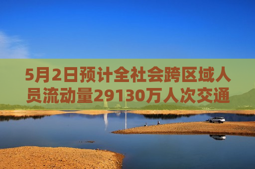 5月2日预计全社会跨区域人员流动量29130万人次交通部门全力保障群众出游出行