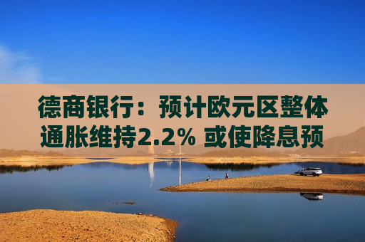 德商银行：预计欧元区整体通胀维持2.2% 或使降息预期面临疑问