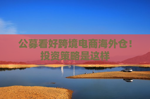公募看好跨境电商海外仓！投资策略是这样