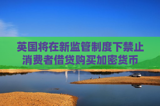 英国将在新监管制度下禁止消费者借贷购买加密货币