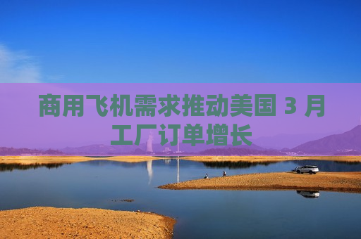 商用飞机需求推动美国 3 月工厂订单增长