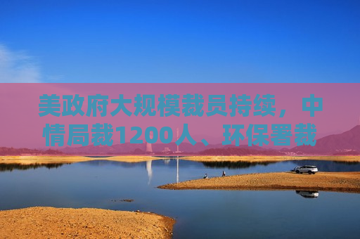 美 *** 大规模裁员持续，中情局裁1200人、环保署裁减员工至45年来更低水平