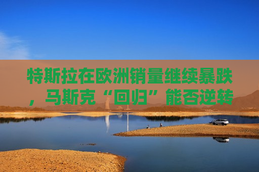 特斯拉在欧洲销量继续暴跌，马斯克“回归”能否逆转局面？