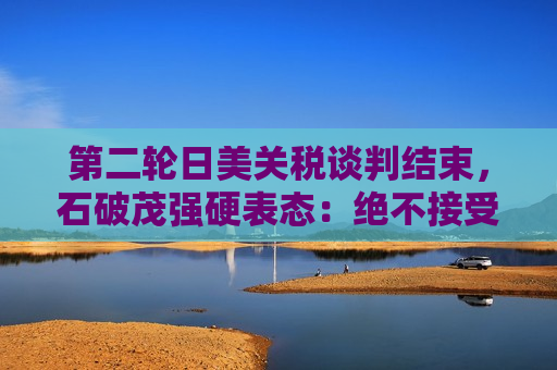 第二轮日美关税谈判结束，石破茂强硬表态：绝不接受对汽车加征关税