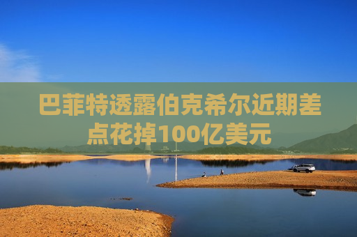巴菲特透露伯克希尔近期差点花掉100亿美元