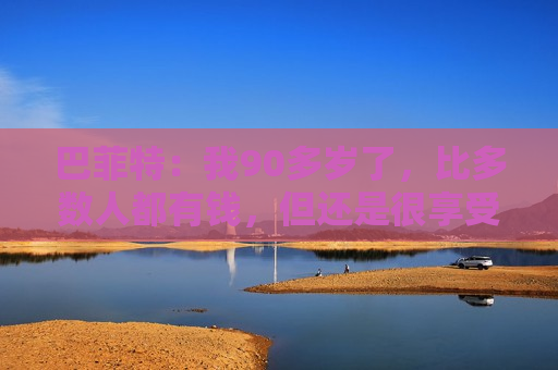 巴菲特：我90多岁了，比多数人都有钱，但还是很享受工作