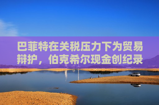 巴菲特在关税压力下为贸易辩护，伯克希尔现金创纪录