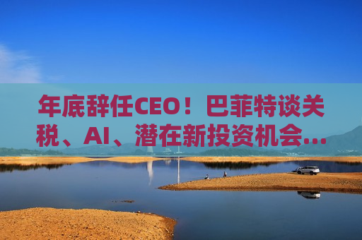 年底辞任CEO！巴菲特谈关税、AI、潜在新投资机会……一文速览十大要点