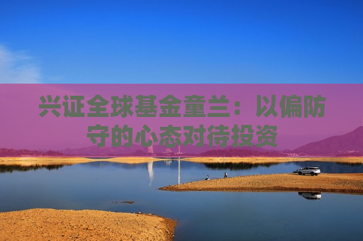兴证全球基金童兰：以偏防守的心态对待投资