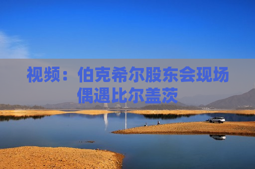 视频：伯克希尔股东会现场偶遇比尔盖茨