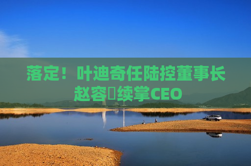 落定！叶迪奇任陆控董事长 赵容奭续掌CEO