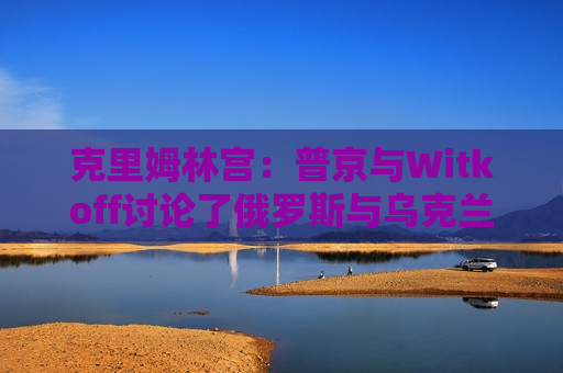 克里姆林宫：普京与Witkoff讨论了俄罗斯与乌克兰直接会谈可能性