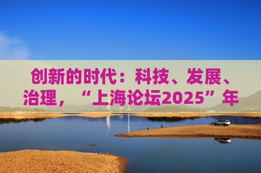 创新的时代：科技、发展、治理，“上海论坛2025”年会今日启幕