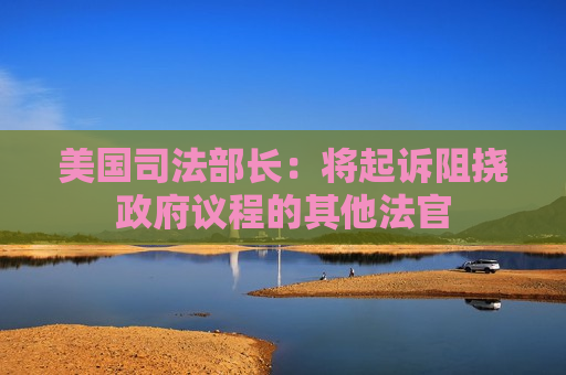 美国司法部长：将起诉阻挠 *** 议程的其他法官