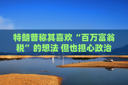 特朗普称其喜欢“百万富翁税”的想法 但也担心政治风险